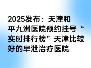 2025发布：天津和平九洲医院预约挂号“实时排行榜”天津比较好的早泄治疗医院