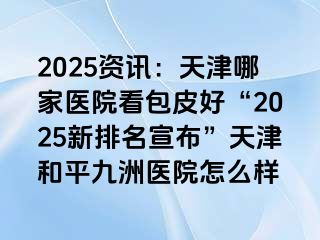 2025资讯：天津哪家医院看包皮好“2025新排名宣布”天津和平九洲医院怎么样