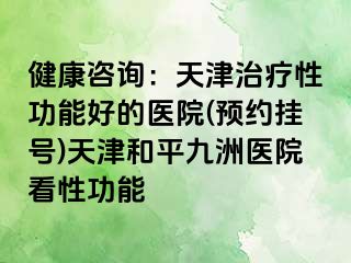 健康咨询：天津治疗性功能好的医院(预约挂号)天津和平九洲医院看性功能
