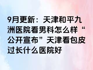 9月更新：天津和平九洲医院看男科怎么样“公开宣布”天津看包皮过长什么医院好