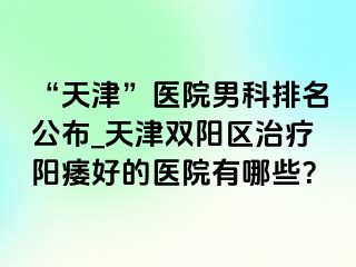 “天津”医院男科排名公布_天津双阳区治疗阳痿好的医院有哪些？