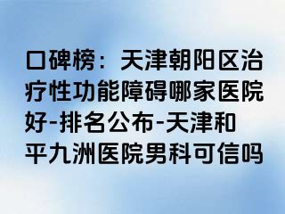 口碑榜：天津朝阳区治疗性功能障碍哪家医院好-排名公布-天津和平九洲医院男科可信吗