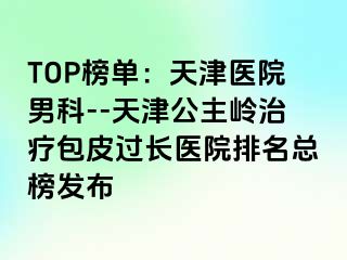 TOP榜单：天津医院男科--天津公主岭治疗包皮过长医院排名总榜发布