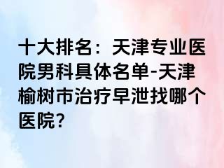 十大排名：天津专业医院男科具体名单-天津榆树市治疗早泄找哪个医院？