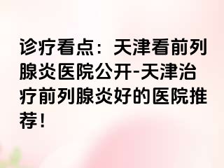 诊疗看点：天津看前列腺炎医院公开-天津治疗前列腺炎好的医院推荐！
