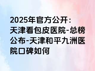 2025年官方公开：天津看包皮医院-总榜公布-天津和平九洲医院口碑如何