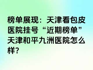 榜单展现：天津看包皮医院挂号“近期榜单”天津和平九洲医院怎么样？