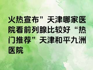 火热宣布”天津哪家医院看前列腺比较好“热门推荐”天津和平九洲医院