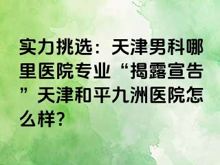 实力挑选：天津男科哪里医院专业“揭露宣告”天津和平九洲医院怎么样？