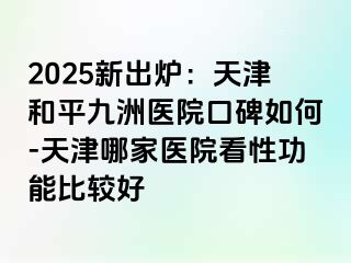2025新出炉：天津和平九洲医院口碑如何-天津哪家医院看性功能比较好