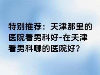 特别推荐：天津那里的医院看男科好-在天津看男科哪的医院好？