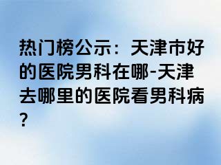 热门榜公示：天津市好的医院男科在哪-天津去哪里的医院看男科病？