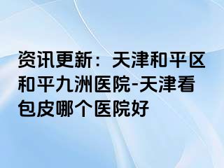 资讯更新：天津和平区和平九洲医院-天津看包皮哪个医院好