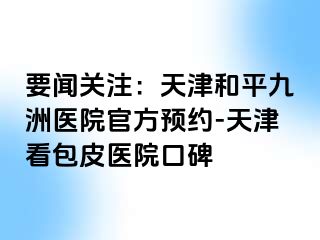 要闻关注：天津和平九洲医院官方预约-天津看包皮医院口碑
