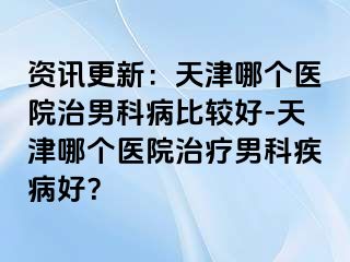 资讯更新：天津哪个医院治男科病比较好-天津哪个医院治疗男科疾病好？