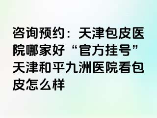 咨询预约：天津包皮医院哪家好“官方挂号”天津和平九洲医院看包皮怎么样