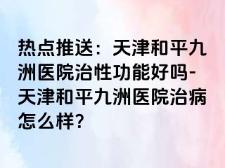 热点推送：天津和平九洲医院治性功能好吗-天津和平九洲医院治病怎么样？