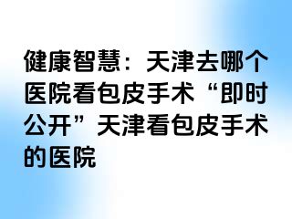 健康智慧：天津去哪个医院看包皮手术“即时公开”天津看包皮手术的医院