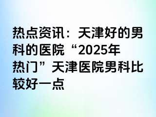 热点资讯：天津好的男科的医院“2025年热门”天津医院男科比较好一点