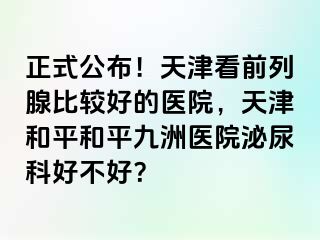 正式公布！天津看前列腺比较好的医院，天津和平和平九洲医院泌尿科好不好？