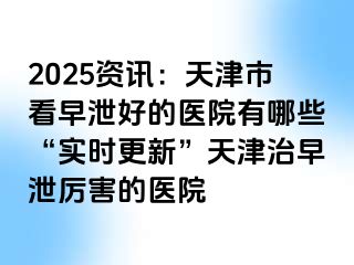 2025资讯：天津市看早泄好的医院有哪些“实时更新”天津治早泄厉害的医院