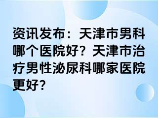 资讯发布：天津市男科哪个医院好？天津市治疗男性泌尿科哪家医院更好？