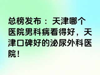总榜发布 ：天津哪个医院男科病看得好，天津口碑好的泌尿外科医院！