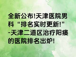 全新公布!天津医院男科“排名实时更新!”-天津二道区治疗阳痿的医院排名出炉!