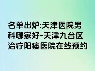 名单出炉:天津医院男科哪家好-天津九台区治疗阳痿医院在线预约