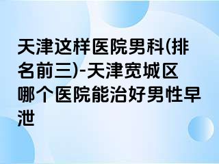 天津这样医院男科(排名前三)-天津宽城区哪个医院能治好男性早泄