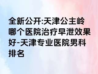 全新公开:天津公主岭哪个医院治疗早泄效果好-天津专业医院男科排名