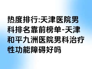 热度排行:天津医院男科排名靠前榜单-天津和平九洲医院男科治疗性功能障碍好吗