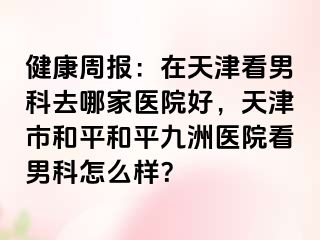 健康周报：在天津看男科去哪家医院好，天津市和平和平九洲医院看男科怎么样？