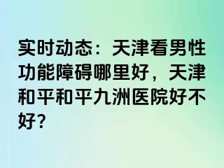 实时动态：天津看男性功能障碍哪里好，天津和平和平九洲医院好不好？