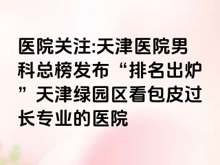 医院关注:天津医院男科总榜发布“排名出炉”天津绿园区看包皮过长专业的医院