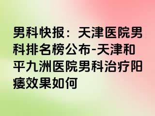 男科快报：天津医院男科排名榜公布-天津和平九洲医院男科治疗阳痿效果如何