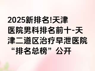 2025新排名!天津医院男科排名前十-天津二道区治疗早泄医院“排名总榜”公开