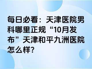 每日必看：天津医院男科哪里正规“10月发布”天津和平九洲医院怎么样？