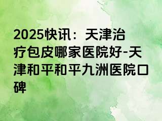 2025快讯：天津治疗包皮哪家医院好-天津和平和平九洲医院口碑
