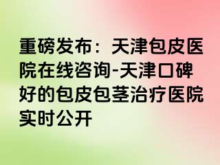 重磅发布：天津包皮医院在线咨询-天津口碑好的包皮包茎治疗医院实时公开
