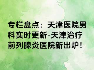 专栏盘点：天津医院男科实时更新-天津治疗前列腺炎医院新出炉！
