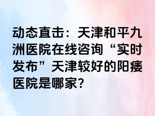 动态直击：天津和平九洲医院在线咨询“实时发布”天津较好的阳痿医院是哪家？