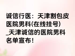 诚信行医：天津割包皮医院男科(在线挂号)_天津诚信的医院男科名单宣布！
