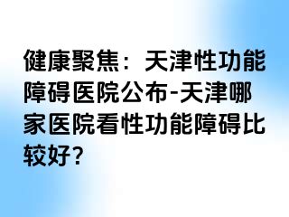 健康聚焦：天津性功能障碍医院公布-天津哪家医院看性功能障碍比较好？