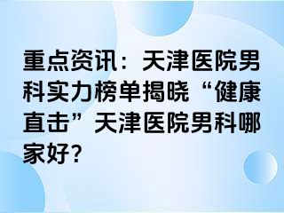 重点资讯：天津医院男科实力榜单揭晓“健康直击”天津医院男科哪家好？