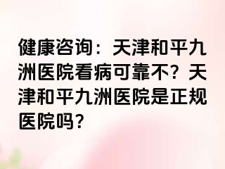 健康咨询：天津和平九洲医院看病可靠不？天津和平九洲医院是正规医院吗？