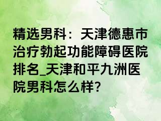 精选男科：天津德惠市治疗勃起功能障碍医院排名_天津和平九洲医院男科怎么样？