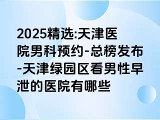 2025精选:天津医院男科预约-总榜发布-天津绿园区看男性早泄的医院有哪些