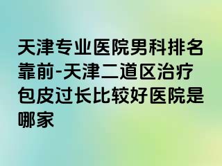 天津专业医院男科排名靠前-天津二道区治疗包皮过长比较好医院是哪家