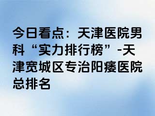 今日看点：天津医院男科“实力排行榜”-天津宽城区专治阳痿医院总排名